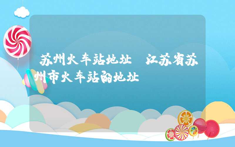 苏州火车站地址（江苏省苏州市火车站的地址）