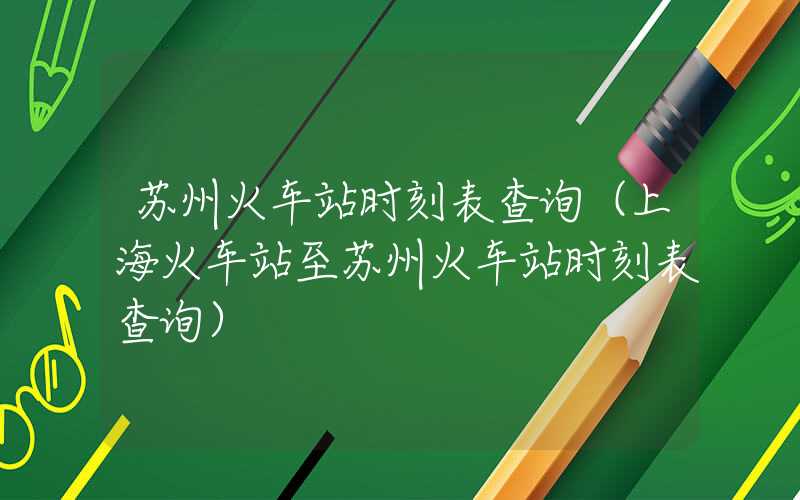 苏州火车站时刻表查询(上海火车站至苏州火车站时刻表查询)