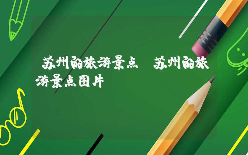 苏州的旅游景点（苏州的旅游景点图片）