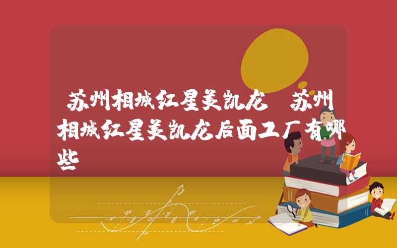 苏州相城红星美凯龙(苏州相城红星美凯龙后面工厂有哪些)