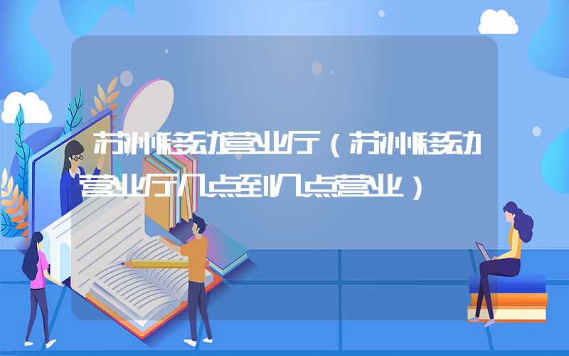 苏州移动营业厅（苏州移动营业厅几点到几点营业）