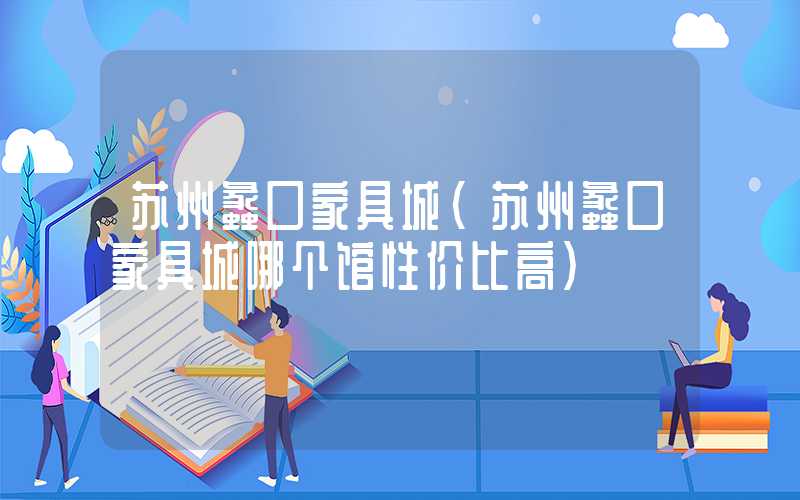 苏州蠡口家具城（苏州蠡口家具城哪个馆性价比高）