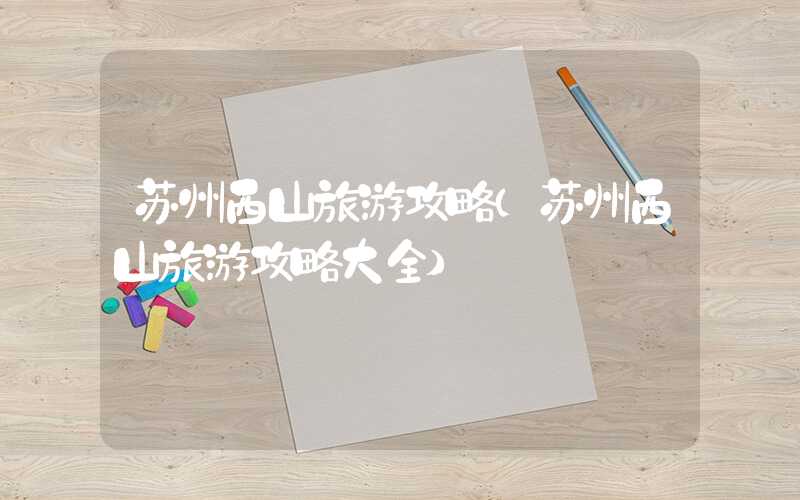 苏州西山旅游攻略（苏州西山旅游攻略大全）