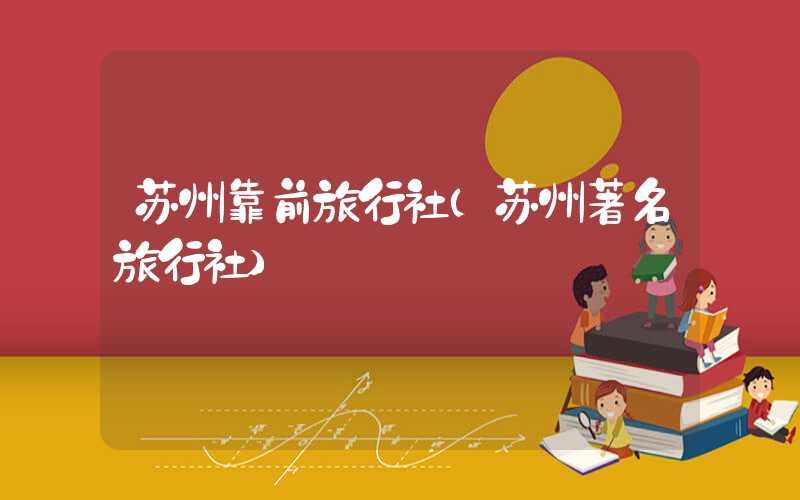 苏州靠前旅行社（苏州著名旅行社）