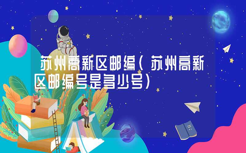 苏州高新区邮编（苏州高新区邮编号是多少号）