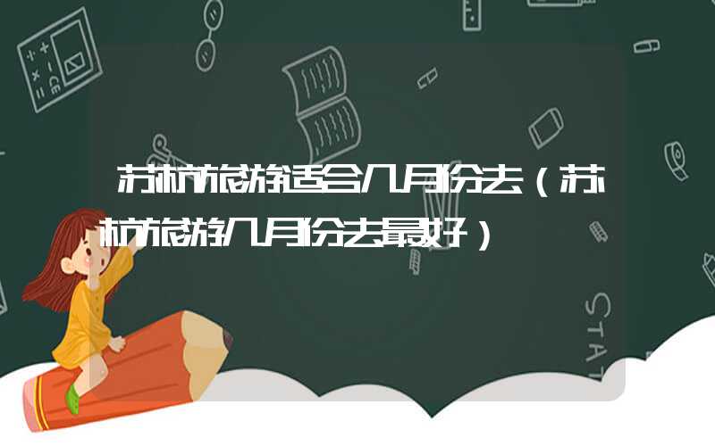 苏杭旅游适合几月份去（苏杭旅游几月份去最好）