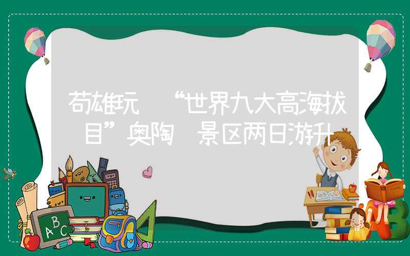 苟雄玩转“世界九大高海拔项目”奥陶纪景区两日游升级