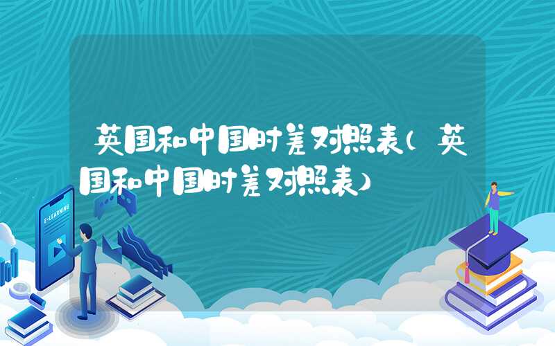 英国和中国时差对照表（英国和中国时差对照表）