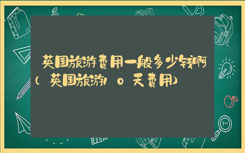 英国旅游费用一般多少钱啊（英国旅游10天费用）