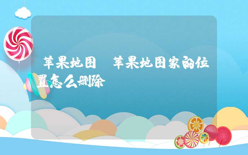 苹果地图(苹果地图家的位置怎么删除)