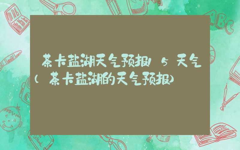 茶卡盐湖天气预报15天气(茶卡盐湖的天气预报)