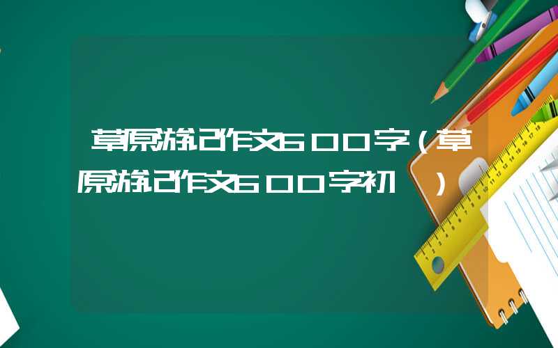 草原游记作文600字（草原游记作文600字初一）