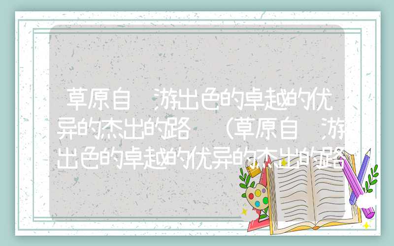 草原自驾游出色的卓越的优异的杰出的路线（草原自驾游出色的卓越的优异的杰出的路线图 北京）