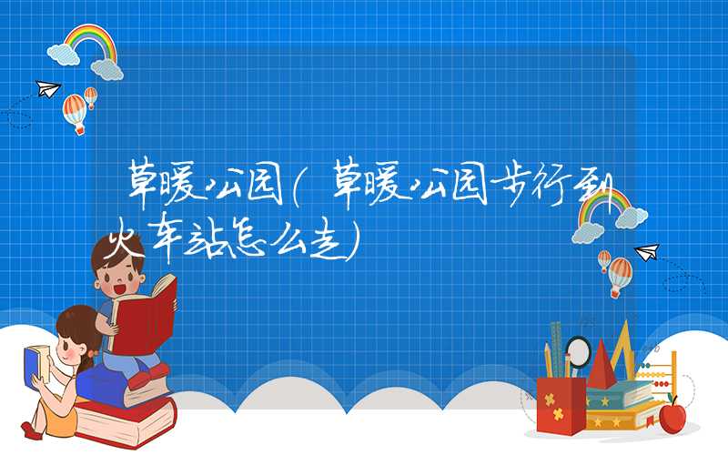 草暖公园(草暖公园步行到火车站怎么走)