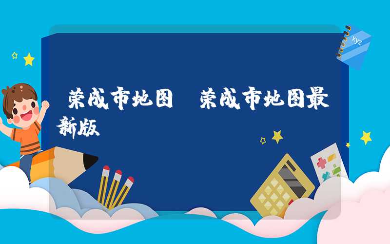 荣成市地图（荣成市地图最新版）