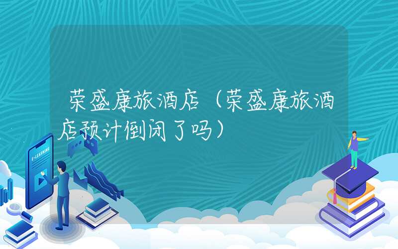荣盛康旅酒店（荣盛康旅酒店预计倒闭了吗）