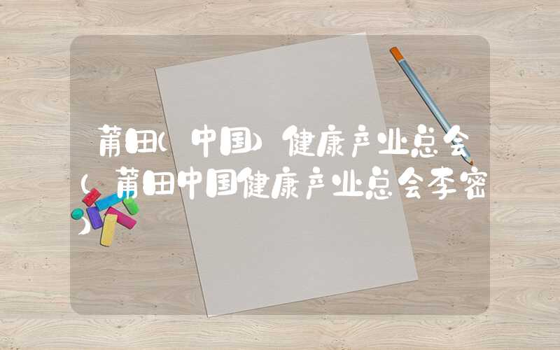 莆田(中国)健康产业总会（莆田中国健康产业总会李密）