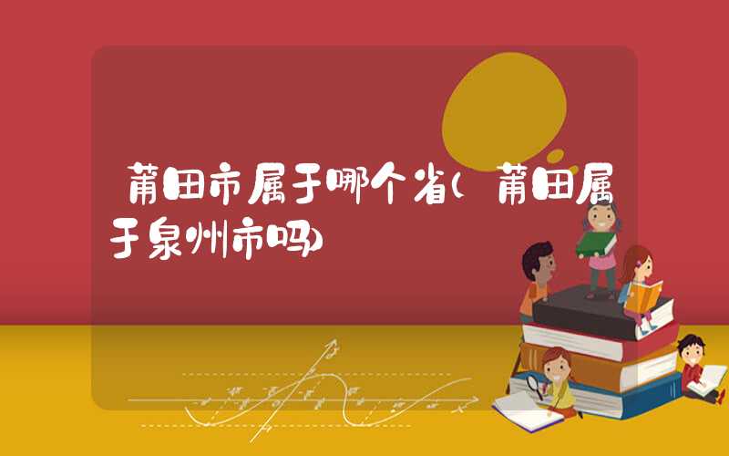 莆田市属于哪个省（莆田属于泉州市吗）