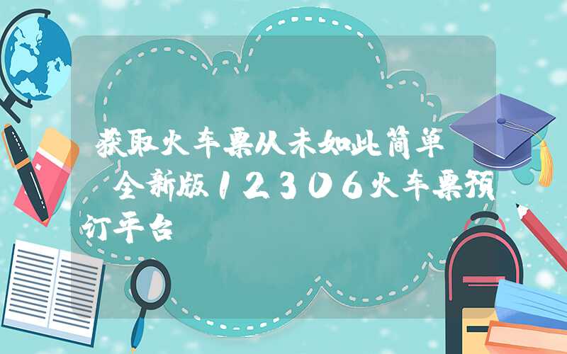 获取火车票从未如此简单——全新版12306火车票预订平台