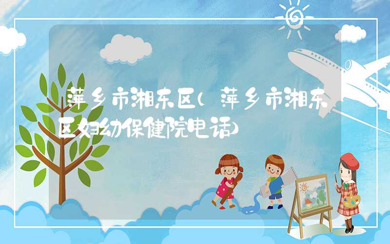 萍乡市湘东区（萍乡市湘东区妇幼保健院电话）