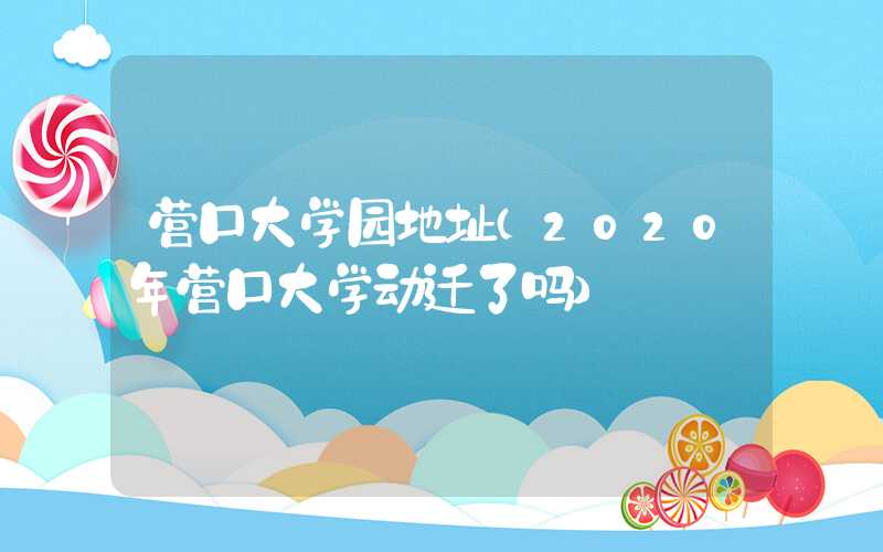 营口大学园地址（2020年营口大学动迁了吗）