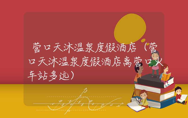 营口天沐温泉度假酒店（营口天沐温泉度假酒店离营口火车站多远）
