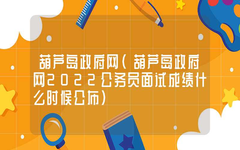 葫芦岛政府网（葫芦岛政府网2022公务员面试成绩什么时候公布）