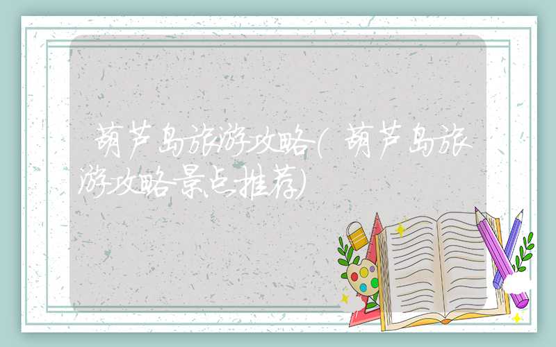 葫芦岛旅游攻略（葫芦岛旅游攻略景点推荐）