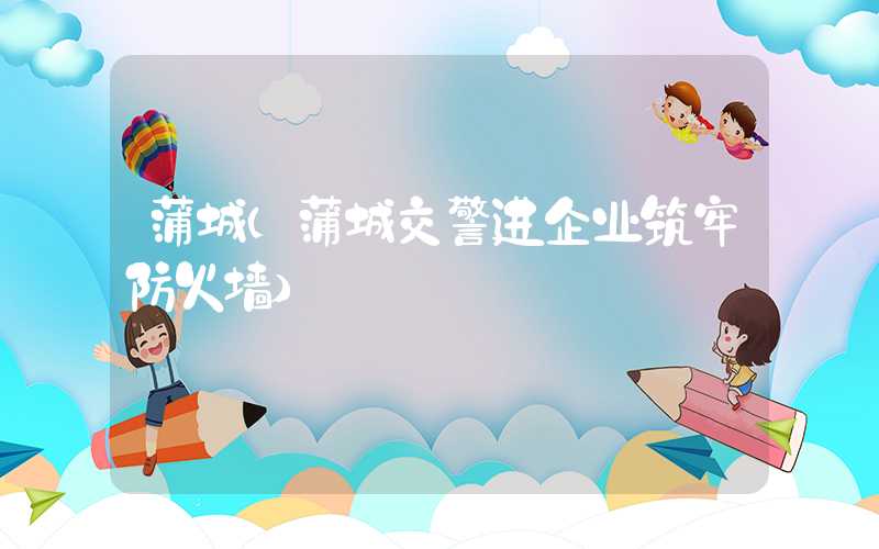 蒲城（蒲城交警进企业筑牢防火墙）