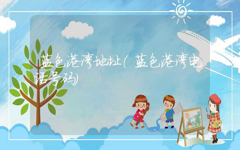 蓝色港湾地址（蓝色港湾电话号码）