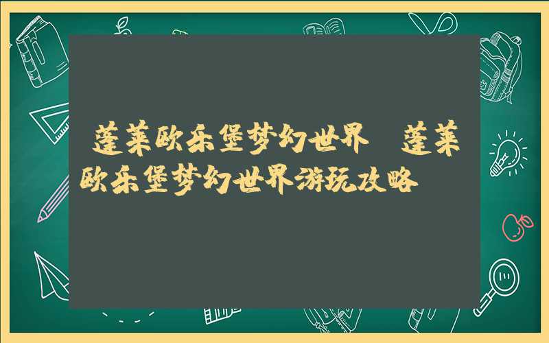 蓬莱欧乐堡梦幻世界（蓬莱欧乐堡梦幻世界游玩攻略）