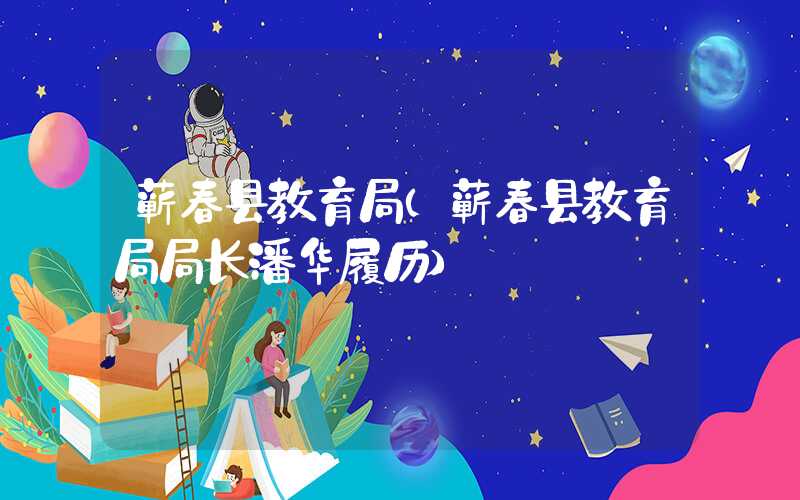蕲春县教育局（蕲春县教育局局长潘华履历）