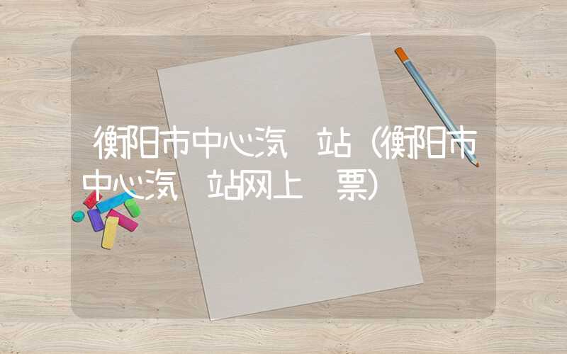 衡阳市中心汽车站（衡阳市中心汽车站网上购票）
