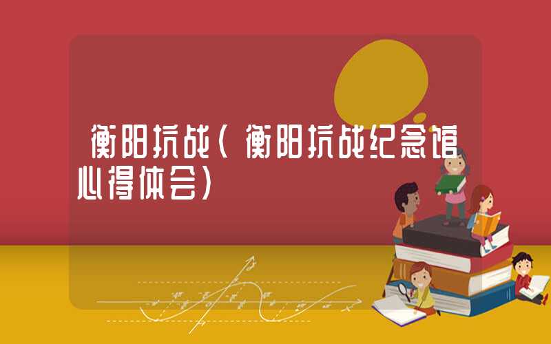 衡阳抗战(衡阳抗战纪念馆心得体会)