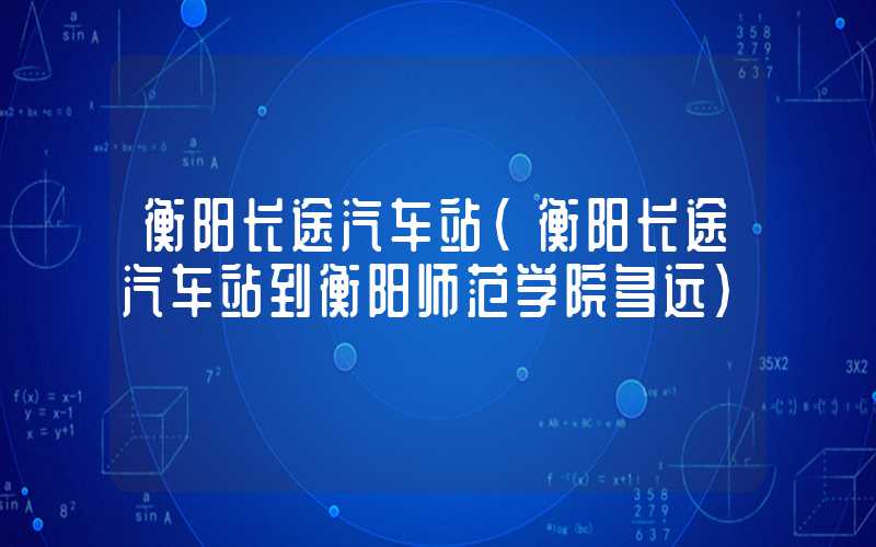 衡阳长途汽车站（衡阳长途汽车站到衡阳师范学院多远）