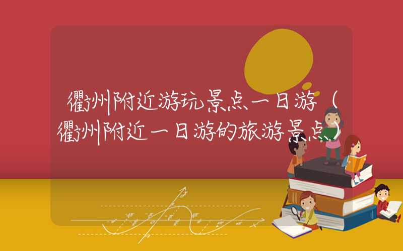 衢州附近游玩景点一日游(衢州附近一日游的旅游景点)