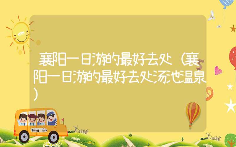 襄阳一日游的最好去处（襄阳一日游的最好去处汤池温泉）