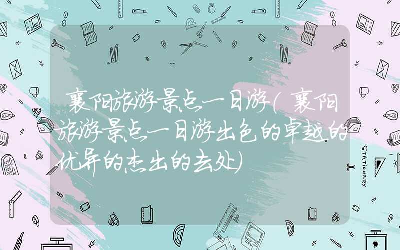 襄阳旅游景点一日游（襄阳旅游景点一日游出色的卓越的优异的杰出的去处）