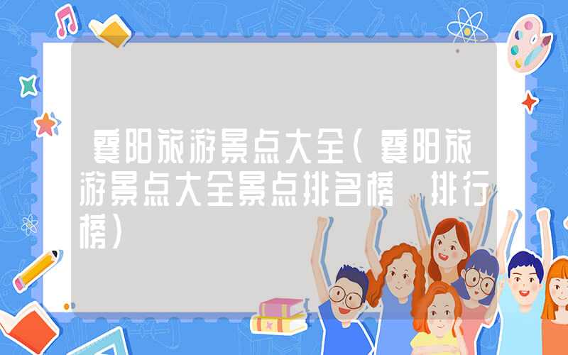 襄阳旅游景点大全（襄阳旅游景点大全景点排名榜 排行榜）