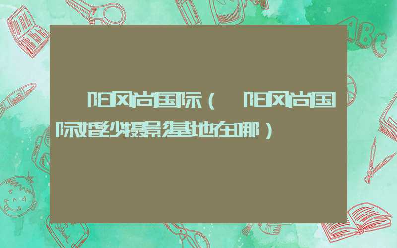 襄阳风尚国际（襄阳风尚国际婚纱摄影基地在哪）