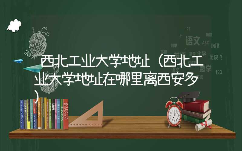 西北工业大学地址(西北工业大学地址在哪里离西安多远)