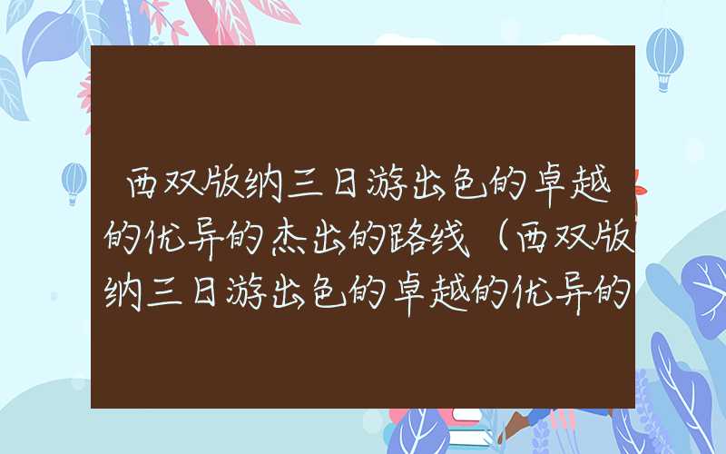 西双版纳三日游出色的卓越的优异的杰出的路线(西双版纳三日游出色的卓越的优异的杰出的路线图及住宿攻略)