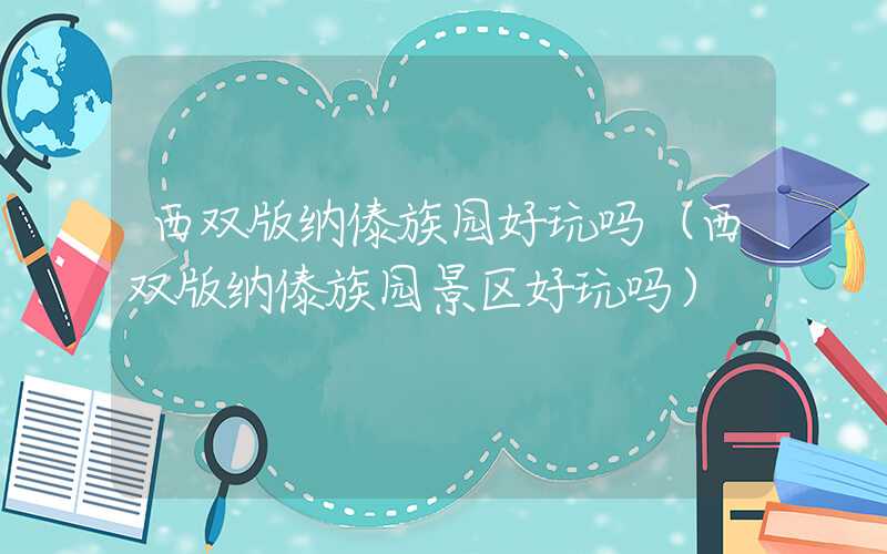 西双版纳傣族园好玩吗（西双版纳傣族园景区好玩吗）