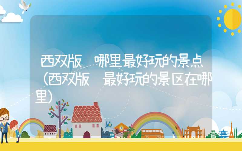 西双版纳哪里最好玩的景点（西双版纳最好玩的景区在哪里）