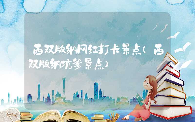 西双版纳网红打卡景点（西双版纳坑爹景点）