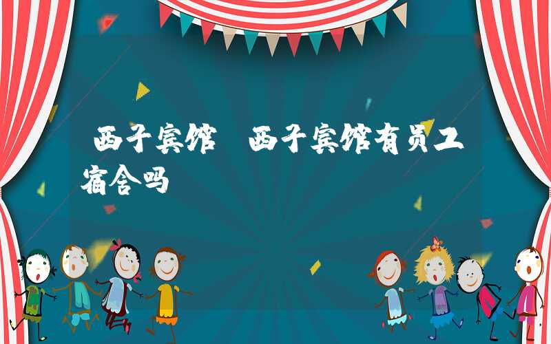 西子宾馆（西子宾馆有员工宿舍吗）