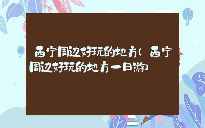 西宁周边好玩的地方(西宁周边好玩的地方一日游)
