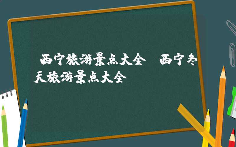 西宁旅游景点大全（西宁冬天旅游景点大全）