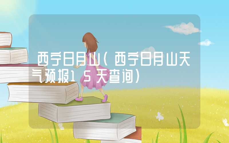西宁日月山（西宁日月山天气预报15天查询）
