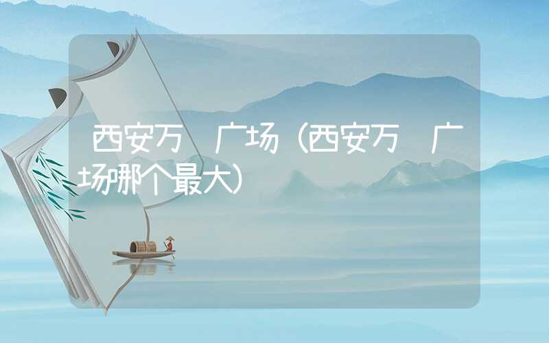 西安万达广场（西安万达广场哪个最大）